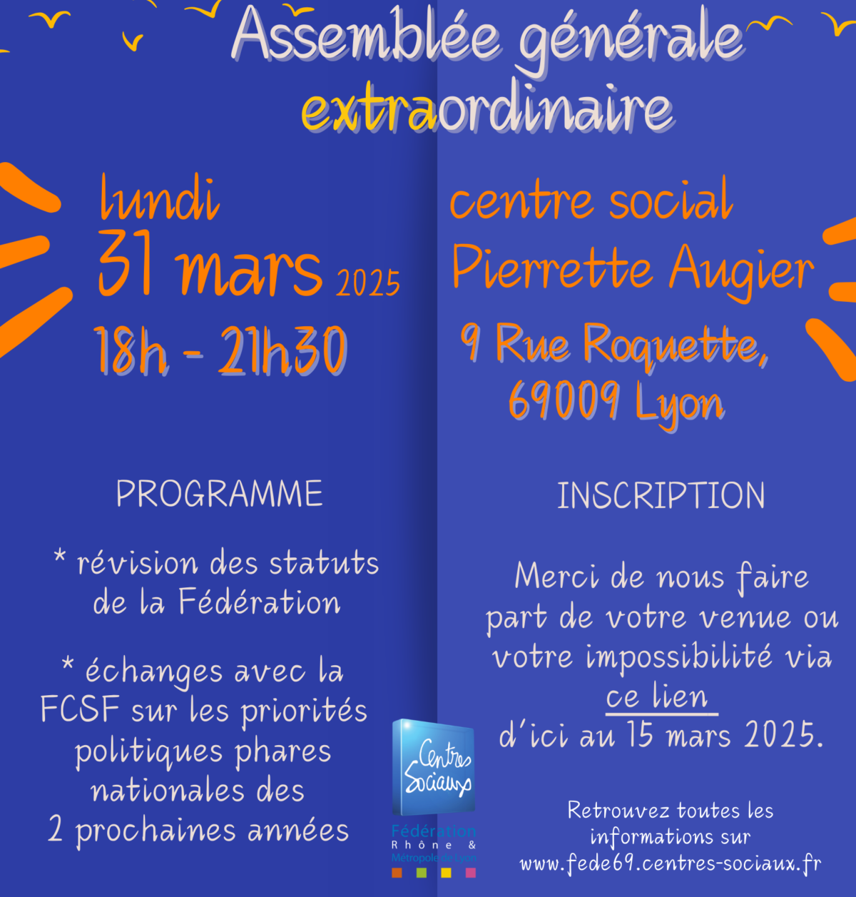 La Fédération des centres sociaux du Rhône et de la Métropole de Lyon a le plaisir de vous convier à sonAssemblée Générale extraordinairele 31 mars prochain, au centre social Pierrette Augier, à Vaise,Nous vous attendons à partir de 18h pour un temps d'accueil et d'émargement.Dès 18h30 : Asssemblée générale extra-ordinaire sur la révision des statutsSuivie d'un temps d'échange et de rencontres avec des acteurs de la FCSF, notre fédération nationale, pour choisir ensemble les 2 priorités phares à mener au plan national dans les prochaines années.Il y aura un buffet, pour pouvoir alimenter nos discussions, et les poursuivre ensuite. Ce sera l'occasion également de rencontrer le presque nouveau délégué général de coordination, qui prendra ses fonctions officiellement le lendemain matin.Notre réseau vit, notre réseau avance, venez prendre votre place !